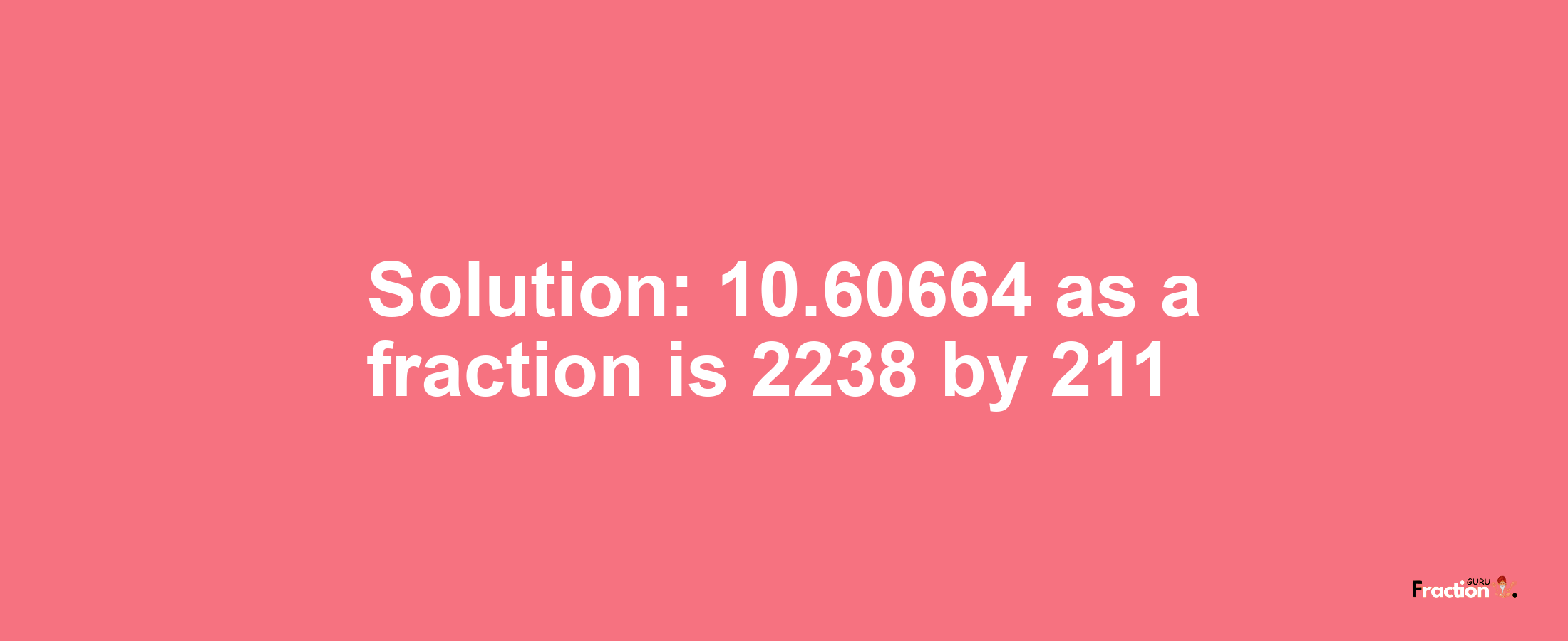 Solution:10.60664 as a fraction is 2238/211